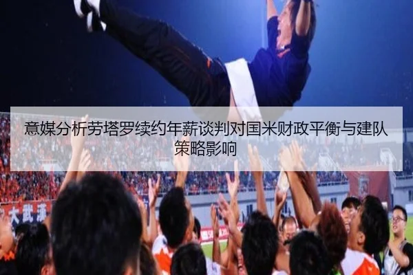 意媒分析劳塔罗续约年薪谈判对国米财政平衡与建队策略影响