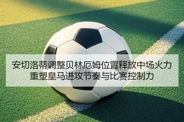 安切洛蒂调整贝林厄姆位置释放中场火力重塑皇马进攻节奏与比赛控制力