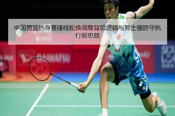 中国男篮热身赛锋线轮换调整背后逻辑与郭士强防守执行新思路