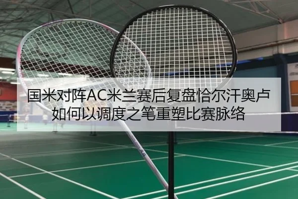 国米对阵AC米兰赛后复盘恰尔汗奥卢如何以调度之笔重塑比赛脉络